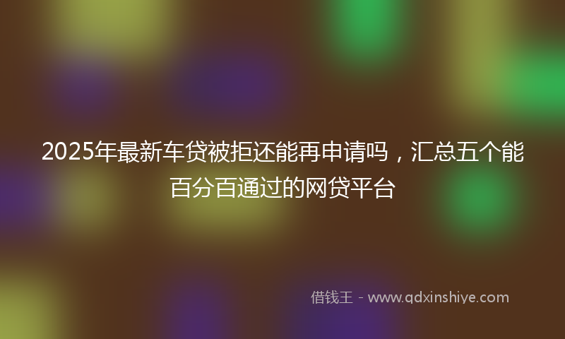 2025年最新车贷被拒还能再申请吗，汇总五个能百分百通过的网贷平台