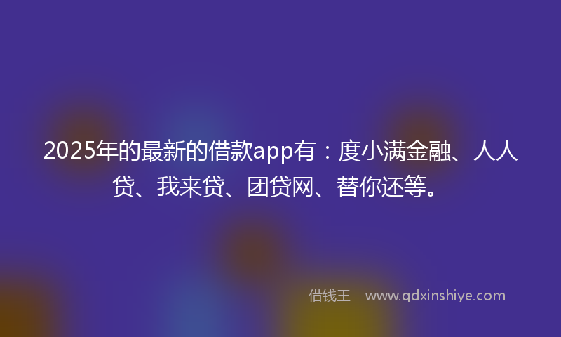 2025年的最新的借款app有：度小满金融、人人贷、我来贷、团贷网、替你还等。