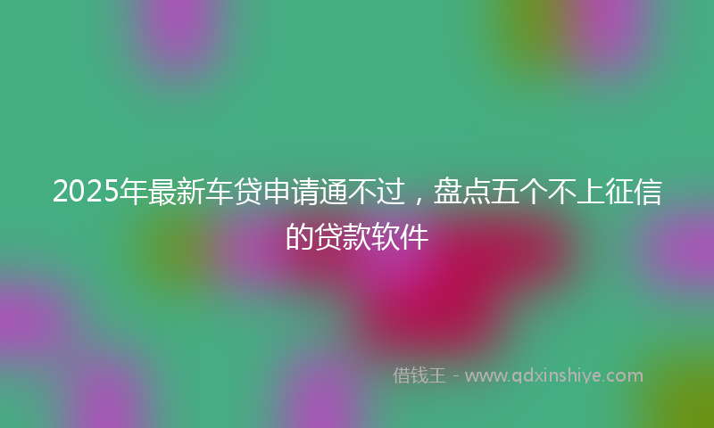 2025年最新车贷申请通不过，盘点五个不上征信的贷款软件