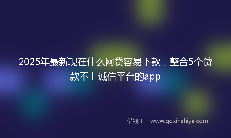 2025年最新现在什么网贷容易下款，整合5个贷款不上诚信平台的app