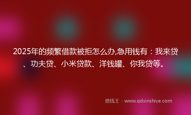 2025年的频繁借款被拒怎么办,急用钱有：我来贷、功夫贷、小米贷款、洋钱罐、你我贷等。