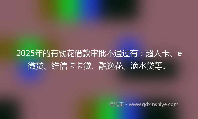 2025年的有钱花借款审批不通过有：超人卡、e微贷、维信卡卡贷、融逸花、滴水贷等。