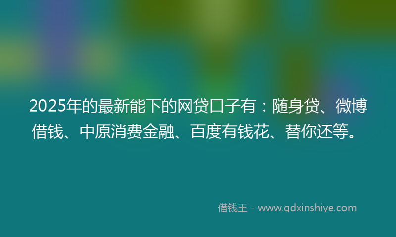 2025年的最新能下的网贷口子有：随身贷、微博借钱、中原消费金融、百度有钱花、替你还等。