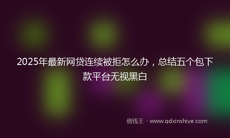 2025年最新网贷连续被拒怎么办，总结五个包下款平台无视黑白