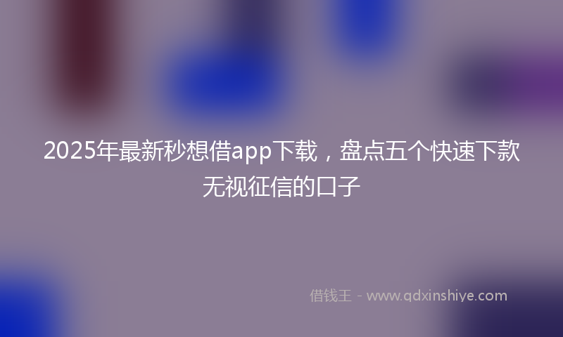 2025年最新秒想借app下载，盘点五个快速下款无视征信的口子