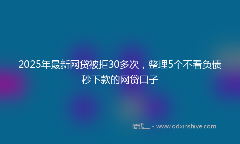 2025年最新网贷被拒30多次，整理5个不看负债秒下款的网贷口子