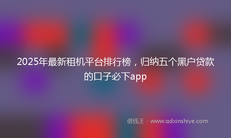 2025年最新租机平台排行榜，归纳五个黑户贷款的口子必下app
