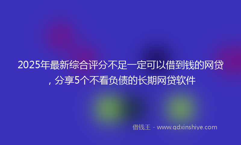 2025年最新综合评分不足一定可以借到钱的网贷，分享5个不看负债的长期网贷软件