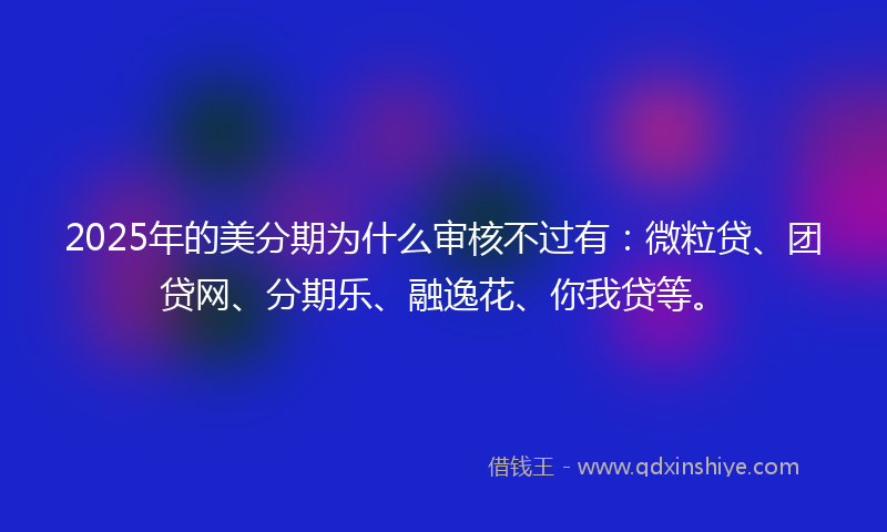 2025年的美分期为什么审核不过有：微粒贷、团贷网、分期乐、融逸花、你我贷等。