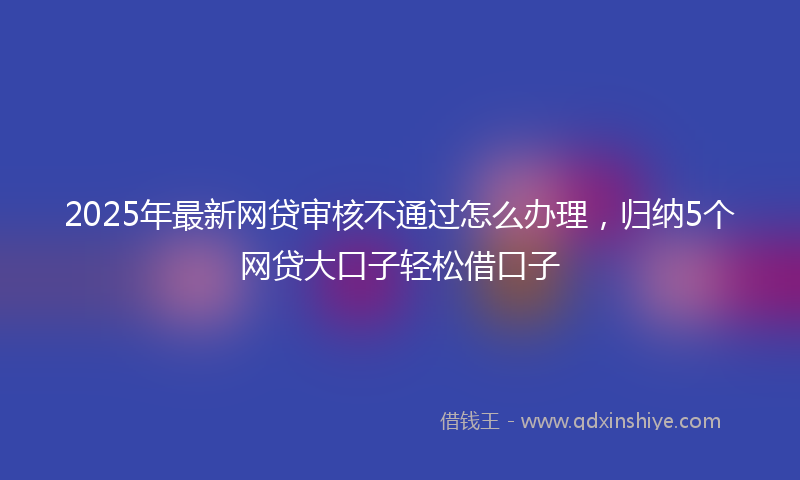 2025年最新网贷审核不通过怎么办理，归纳5个网贷大口子轻松借口子