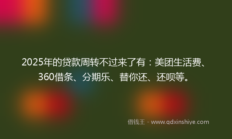 2025年的贷款周转不过来了有：美团生活费、360借条、分期乐、替你还、还呗等。