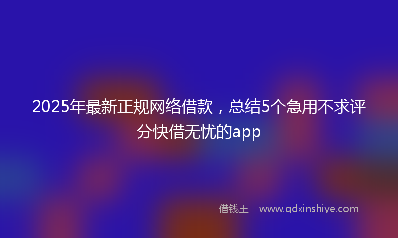 2025年最新正规网络借款，总结5个急用不求评分快借无忧的app