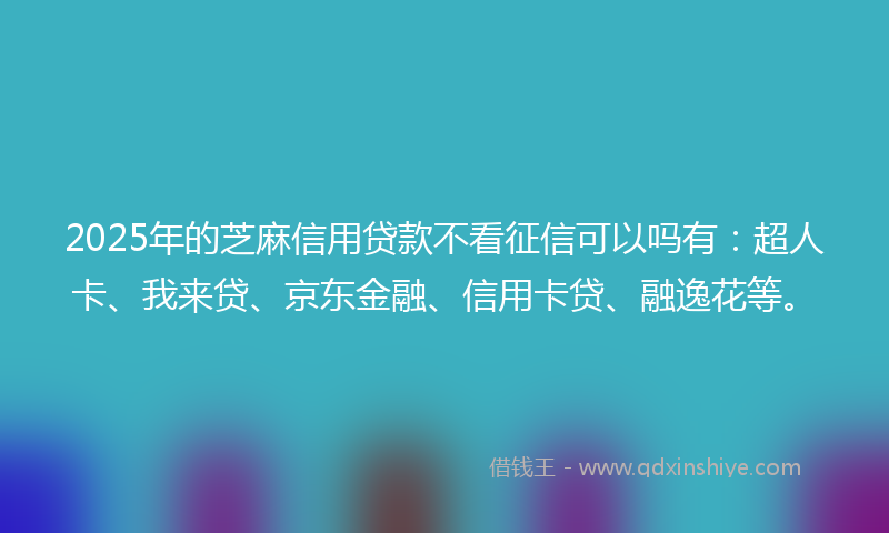 2025年的芝麻信用贷款不看征信可以吗有：超人卡、我来贷、京东金融、信用卡贷、融逸花等。