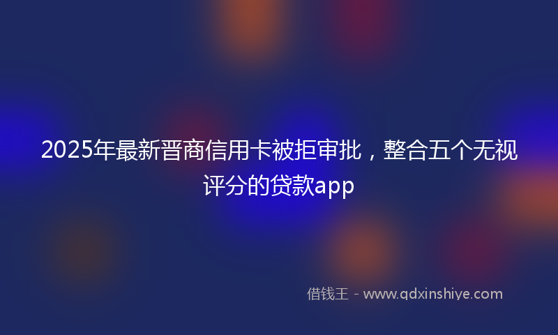 2025年最新晋商信用卡被拒审批，整合五个无视评分的贷款app