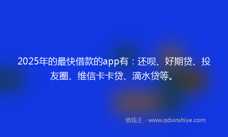 2025年的最快借款的app有：还呗、好期贷、投友圈、维信卡卡贷、滴水贷等。