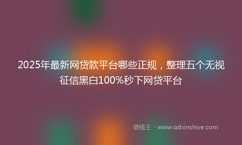 2025年最新网贷款平台哪些正规，整理五个无视征信黑白100%秒下网贷平台