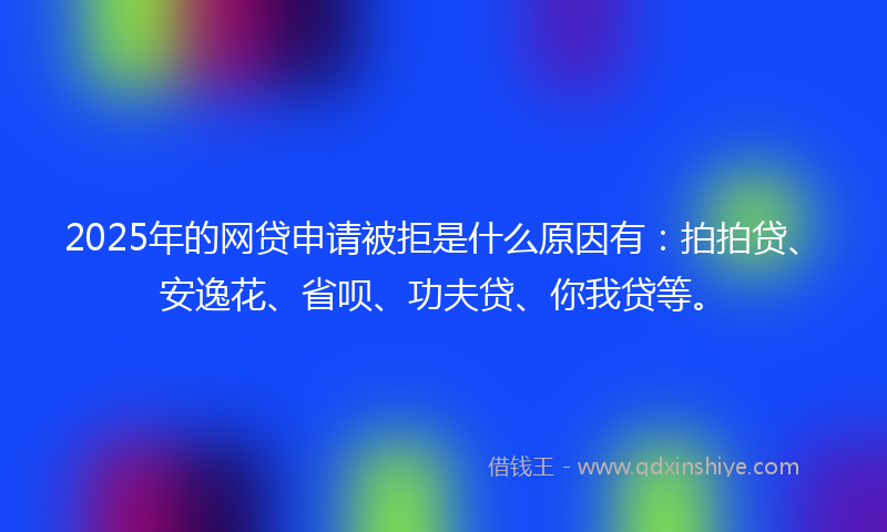 2025年的网贷申请被拒是什么原因有：拍拍贷、安逸花、省呗、功夫贷、你我贷等。
