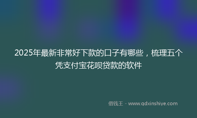 2025年最新非常好下款的口子有哪些，梳理五个凭支付宝花呗贷款的软件
