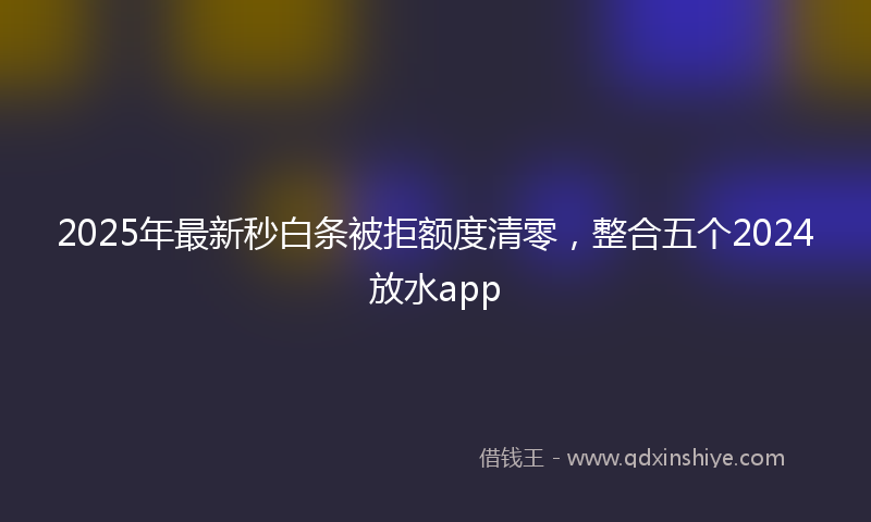 2025年最新秒白条被拒额度清零，整合五个2024放水app