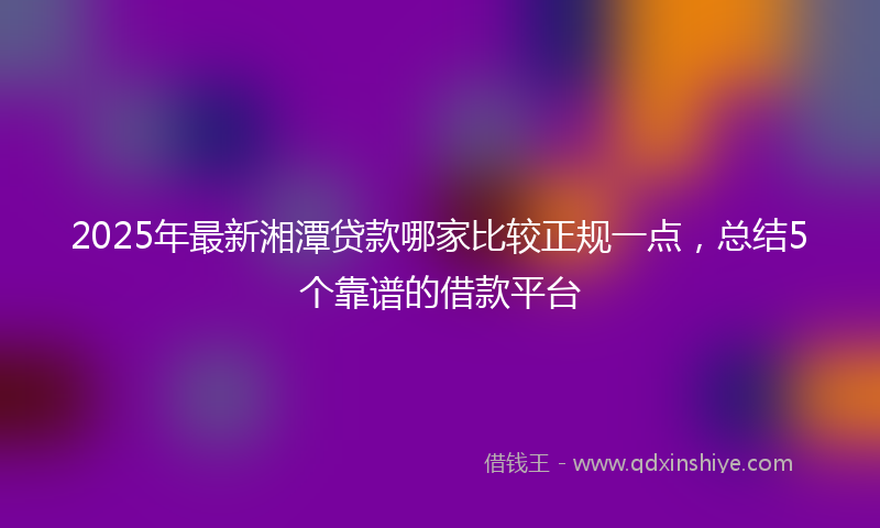 2025年最新湘潭贷款哪家比较正规一点，总结5个靠谱的借款平台