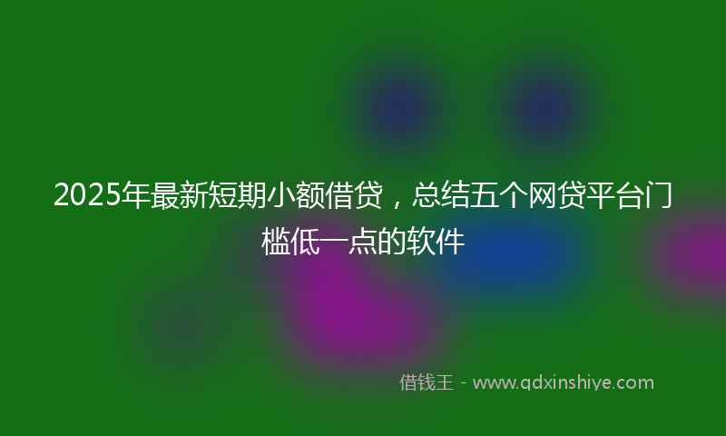 2025年最新短期小额借贷，总结五个网贷平台门槛低一点的软件