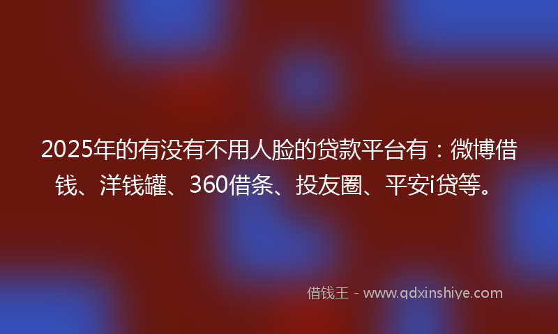 2025年的有没有不用人脸的贷款平台有：微博借钱、洋钱罐、360借条、投友圈、平安i贷等。