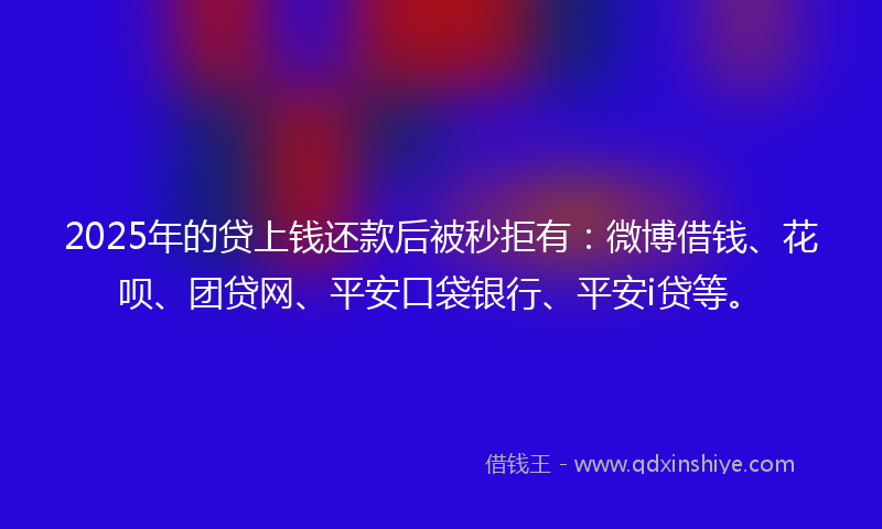 2025年的贷上钱还款后被秒拒有：微博借钱、花呗、团贷网、平安口袋银行、平安i贷等。