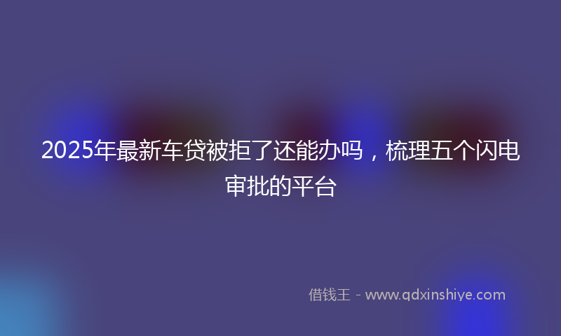 2025年最新车贷被拒了还能办吗，梳理五个闪电审批的平台