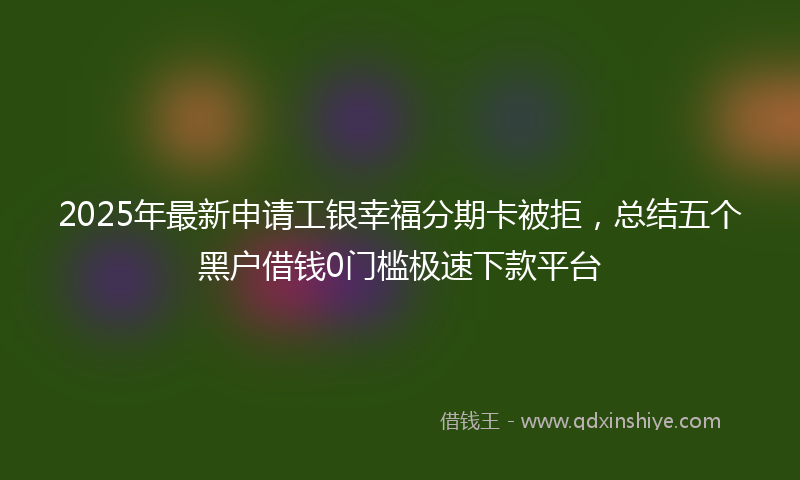 2025年最新申请工银幸福分期卡被拒，总结五个黑户借钱0门槛极速下款平台