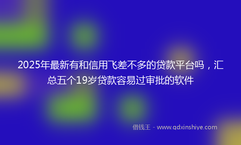 2025年最新有和信用飞差不多的贷款平台吗，汇总五个19岁贷款容易过审批的软件