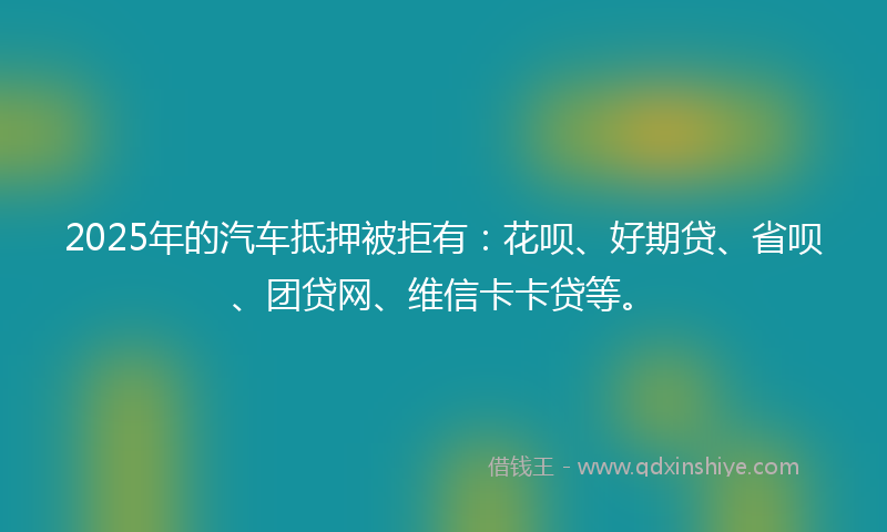 2025年的汽车抵押被拒有：花呗、好期贷、省呗、团贷网、维信卡卡贷等。