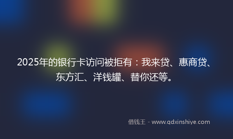 2025年的银行卡访问被拒有：我来贷、惠商贷、东方汇、洋钱罐、替你还等。