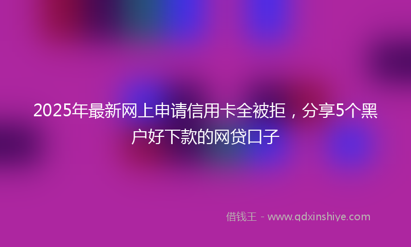 2025年最新网上申请信用卡全被拒，分享5个黑户好下款的网贷口子