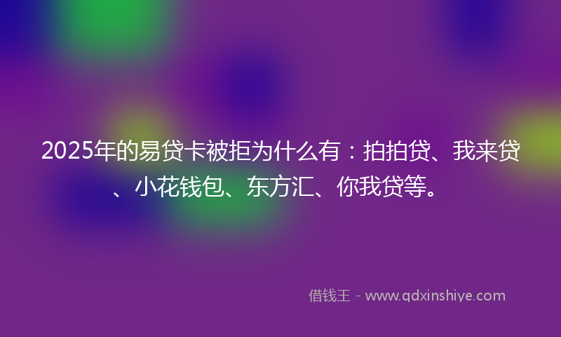 2025年的易贷卡被拒为什么有：拍拍贷、我来贷、小花钱包、东方汇、你我贷等。