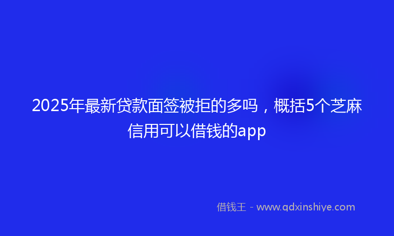 2025年最新贷款面签被拒的多吗，概括5个芝麻信用可以借钱的app