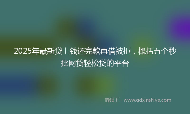 2025年最新贷上钱还完款再借被拒，概括五个秒批网贷轻松贷的平台
