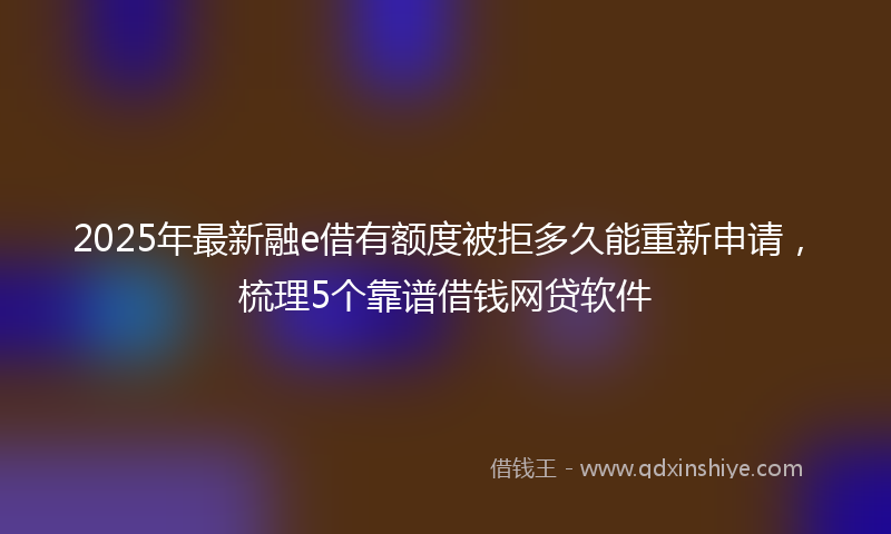 2025年最新融e借有额度被拒多久能重新申请，梳理5个靠谱借钱网贷软件