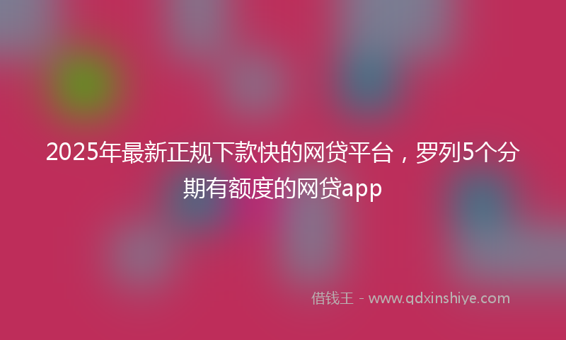 2025年最新正规下款快的网贷平台，罗列5个分期有额度的网贷app
