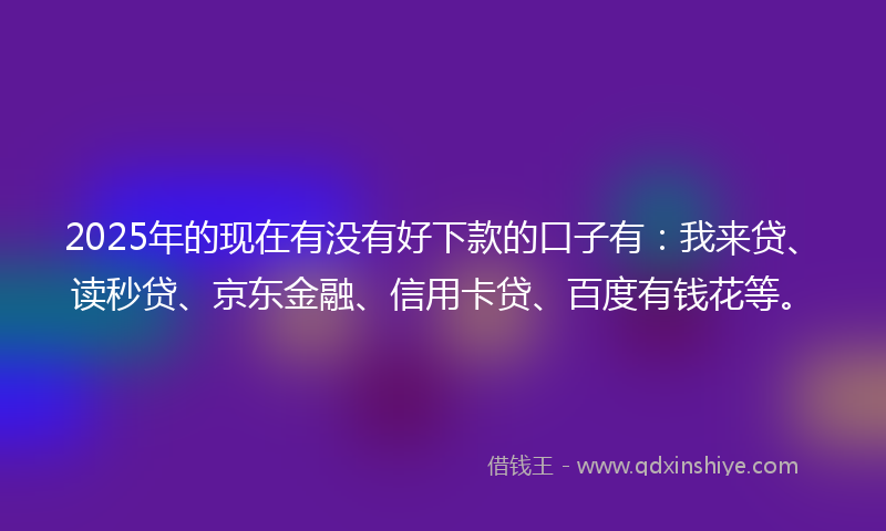 2025年的现在有没有好下款的口子有：我来贷、读秒贷、京东金融、信用卡贷、百度有钱花等。