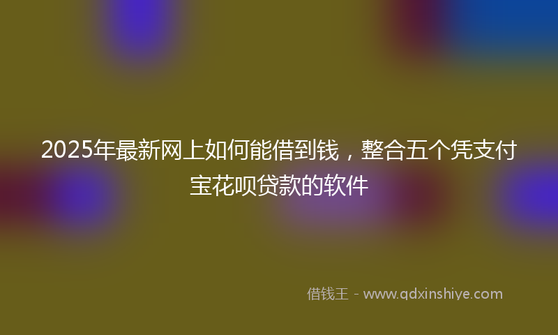 2025年最新网上如何能借到钱，整合五个凭支付宝花呗贷款的软件