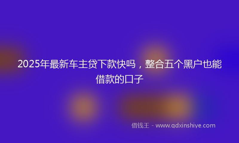 2025年最新车主贷下款快吗，整合五个黑户也能借款的口子