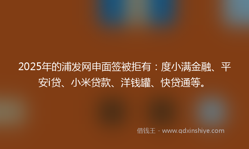 2025年的浦发网申面签被拒有：度小满金融、平安i贷、小米贷款、洋钱罐、快贷通等。