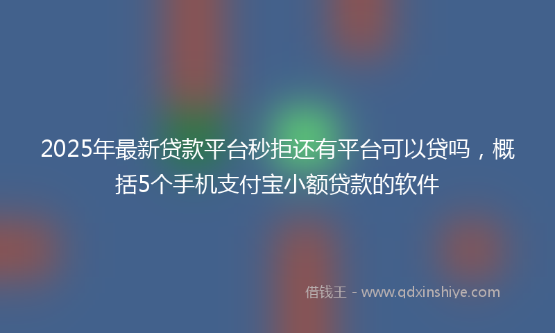 2025年最新贷款平台秒拒还有平台可以贷吗，概括5个手机支付宝小额贷款的软件