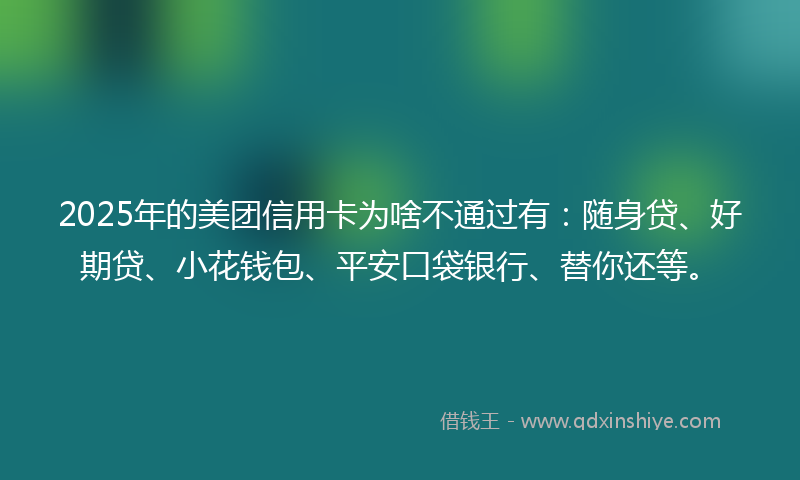 2025年的美团信用卡为啥不通过有：随身贷、好期贷、小花钱包、平安口袋银行、替你还等。