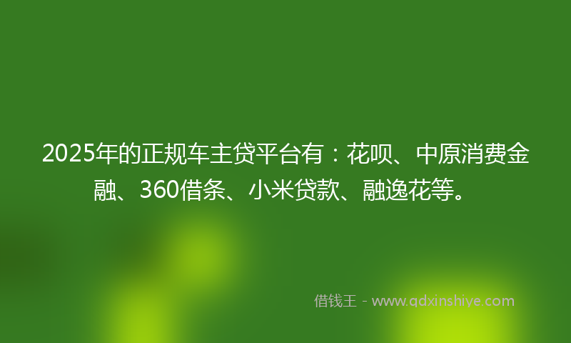 2025年的正规车主贷平台有：花呗、中原消费金融、360借条、小米贷款、融逸花等。
