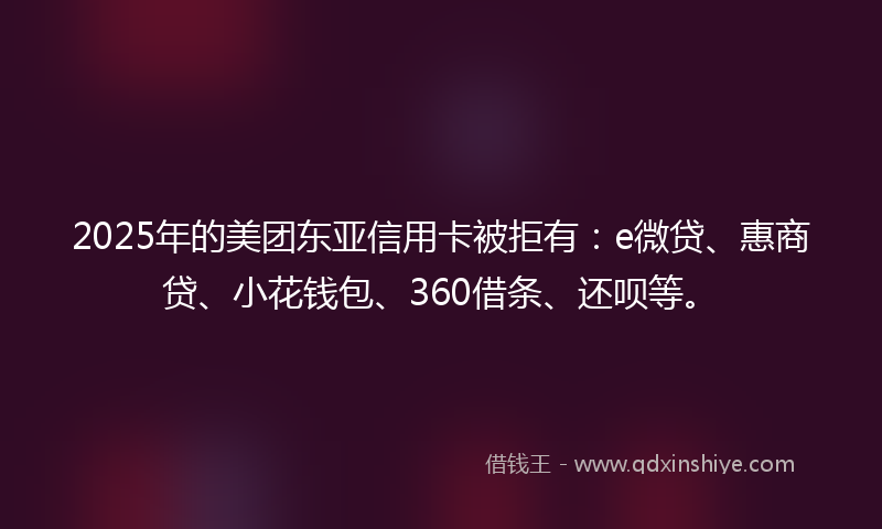 2025年的美团东亚信用卡被拒有：e微贷、惠商贷、小花钱包、360借条、还呗等。