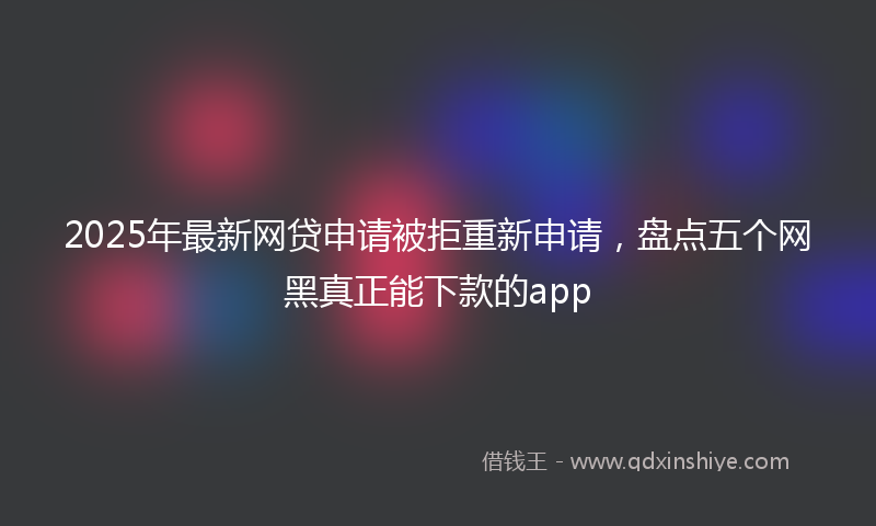 2025年最新网贷申请被拒重新申请，盘点五个网黑真正能下款的app