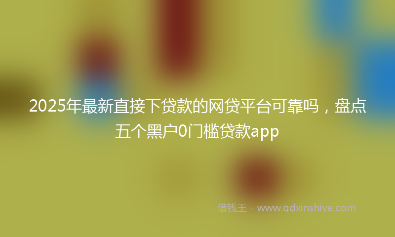 2025年最新直接下贷款的网贷平台可靠吗，盘点五个黑户0门槛贷款app