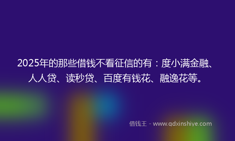 2025年的那些借钱不看征信的有：度小满金融、人人贷、读秒贷、百度有钱花、融逸花等。
