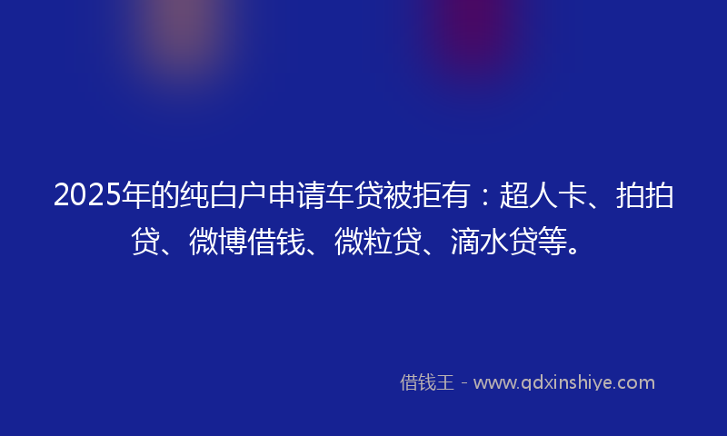 2025年的纯白户申请车贷被拒有：超人卡、拍拍贷、微博借钱、微粒贷、滴水贷等。